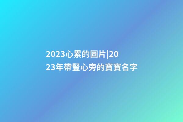 2023心累的圖片|2023年帶豎心旁的寶寶名字-第1張-公司起名-玄機派